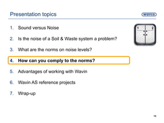 Presentation topics
1. Sound versus Noise
2. Is the noise of a Soil & Waste system a problem?
3. What are the norms on noise levels?
4. How can you comply to the norms?
5. Advantages of working with Wavin
6. Wavin AS reference projects
7. Wrap-up
15
 