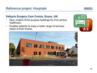 Valkyrie Surgery Care Centre, Essex, UK.
• New, modern fit-for-purpose buildings for 21st century
healthcare .
• Enables patients to enjoy a wider range of services
closer to their homes.
151
Reference project: Hospitals
 