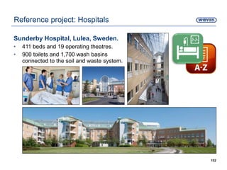 Sunderby Hospital, Lulea, Sweden.
• 411 beds and 19 operating theatres.
• 900 toilets and 1,700 wash basins
connected to the soil and waste system.
152
Reference project: Hospitals
 