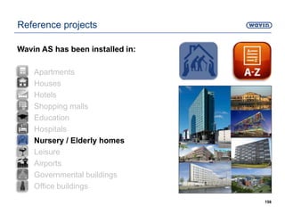 158
Reference projects
Wavin AS has been installed in:
• Apartments
• Houses
• Hotels
• Shopping malls
• Education
• Hospitals
• Nursery / Elderly homes
• Leisure
• Airports
• Governmental buildings
• Office buildings
 