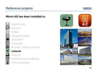 165
Reference projects
Wavin AS has been installed in:
• Apartments
• Houses
• Hotels
• Shopping malls
• Education
• Hospitals
• Nursery / Elderly homes
• Leisure
• Airports
• Governmental buildings
• Office buildings
 
