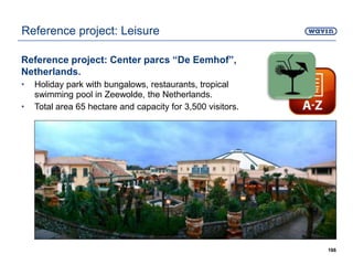 Reference project: Center parcs “De Eemhof”,
Netherlands.
• Holiday park with bungalows, restaurants, tropical
swimming pool in Zeewolde, the Netherlands.
• Total area 65 hectare and capacity for 3,500 visitors.
166
Reference project: Leisure
 
