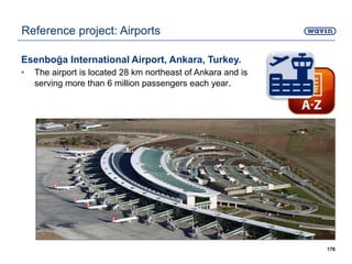 Esenboğa International Airport, Ankara, Turkey.
• The airport is located 28 km northeast of Ankara and is
serving more than 6 million passengers each year.
176
Reference project: Airports
 