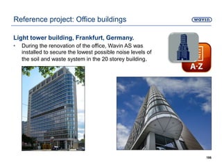 Light tower building, Frankfurt, Germany.
• During the renovation of the office, Wavin AS was
installed to secure the lowest possible noise levels of
the soil and waste system in the 20 storey building.
186
Reference project: Office buildings
 