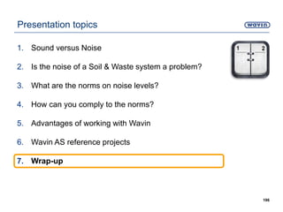 Presentation topics
1. Sound versus Noise
2. Is the noise of a Soil & Waste system a problem?
3. What are the norms on noise levels?
4. How can you comply to the norms?
5. Advantages of working with Wavin
6. Wavin AS reference projects
7. Wrap-up
196
 