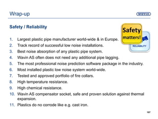 Wrap-up
Safety / Reliability
1. Largest plastic pipe manufacturer world-wide & in Europe.
2. Track record of successful low noise installations.
3. Best noise absorption of any plastic pipe system.
4. Wavin AS often does not need any additional pipe lagging.
5. The most professional noise prediction software package in the industry.
6. Most installed plastic low noise system world-wide.
7. Tested and approved portfolio of fire collars.
8. High temperature resistance.
9. High chemical resistance.
10. Wavin AS compensator socket, safe and proven solution against thermal
expansion.
11. Plastics do no corrode like e.g. cast iron.
197
 