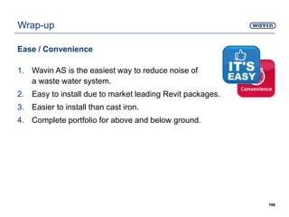 Wrap-up
Ease / Convenience
1. Wavin AS is the easiest way to reduce noise of
a waste water system.
2. Easy to install due to market leading Revit packages.
3. Easier to install than cast iron.
4. Complete portfolio for above and below ground.
198
 
