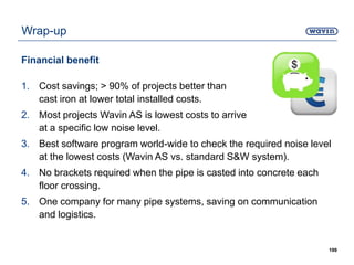 Wrap-up
Financial benefit
1. Cost savings; > 90% of projects better than
cast iron at lower total installed costs.
2. Most projects Wavin AS is lowest costs to arrive
at a specific low noise level.
3. Best software program world-wide to check the required noise level
at the lowest costs (Wavin AS vs. standard S&W system).
4. No brackets required when the pipe is casted into concrete each
floor crossing.
5. One company for many pipe systems, saving on communication
and logistics.
199
 