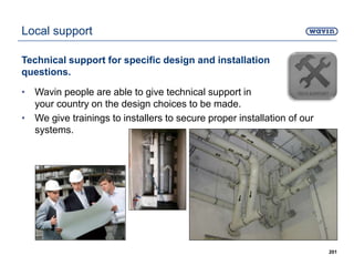 Local support
Technical support for specific design and installation
questions.
• Wavin people are able to give technical support in
your country on the design choices to be made.
• We give trainings to installers to secure proper installation of our
systems.
201
 