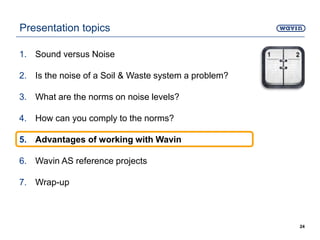 Presentation topics
1. Sound versus Noise
2. Is the noise of a Soil & Waste system a problem?
3. What are the norms on noise levels?
4. How can you comply to the norms?
5. Advantages of working with Wavin
6. Wavin AS reference projects
7. Wrap-up
24
 