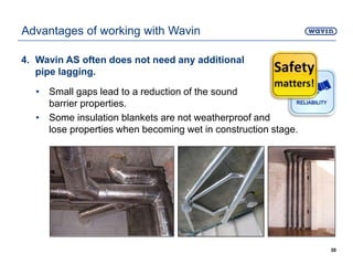 4. Wavin AS often does not need any additional
pipe lagging.
• Small gaps lead to a reduction of the sound
barrier properties.
• Some insulation blankets are not weatherproof and
lose properties when becoming wet in construction stage.
30
Advantages of working with Wavin
 
