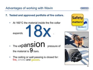 7. Tested and approved portfolio of fire collars.
• At 160°C the material inside the fire collar
expands .
18x
• The expansion pressure of
the material is 9bars.
• The ceiling or wall passing is closed for:
fire, smoke and gasses.
33
Advantages of working with Wavin
 