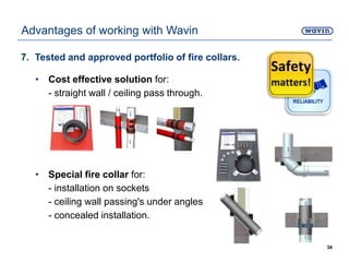 7. Tested and approved portfolio of fire collars.
• Cost effective solution for:
- straight wall / ceiling pass through.
• Special fire collar for:
- installation on sockets
- ceiling wall passing's under angles
- concealed installation.
34
Advantages of working with Wavin
 