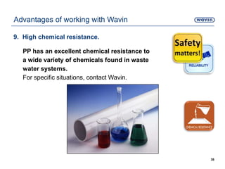 9. High chemical resistance.
PP has an excellent chemical resistance to
a wide variety of chemicals found in waste
water systems.
For specific situations, contact Wavin.
36
Advantages of working with Wavin
 