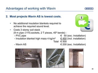 2. Most projects Wavin AS is lowest costs.
• No additional insulation blankets required to
achieve the required sound level.
• Costs 3 storey soil stack
(9 m pipe 110,sockets, 2 T pieces, 45º bends) :
- PVC pipe € 50 (exc. Installation)
- Insulation blanket high mass 4 kg/m² € 450 (incl. installation)
Total € 500
- Wavin AS € 200 (exc. Installation)
44
Advantages of working with Wavin
 