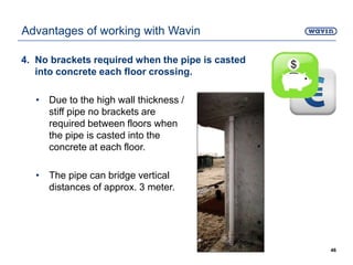4. No brackets required when the pipe is casted
into concrete each floor crossing.
• Due to the high wall thickness /
stiff pipe no brackets are
required between floors when
the pipe is casted into the
concrete at each floor.
• The pipe can bridge vertical
distances of approx. 3 meter.
46
Advantages of working with Wavin
 