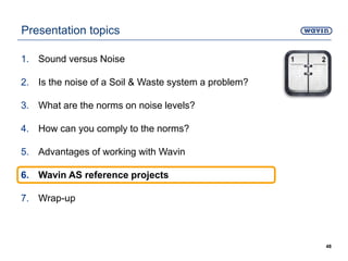 Presentation topics
1. Sound versus Noise
2. Is the noise of a Soil & Waste system a problem?
3. What are the norms on noise levels?
4. How can you comply to the norms?
5. Advantages of working with Wavin
6. Wavin AS reference projects
7. Wrap-up
48
 