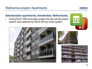 Salvatorplein apartments, Amsterdam, Netherlands.
• During the € 10M renovation project the old soil and waste
system was replaced by Wavin AS low noise system.
55
Reference project: Apartments
 