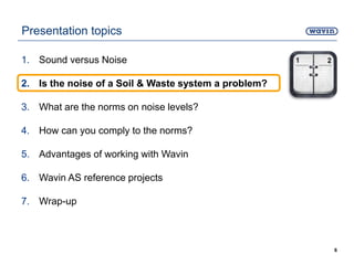 Presentation topics
1. Sound versus Noise
2. Is the noise of a Soil & Waste system a problem?
3. What are the norms on noise levels?
4. How can you comply to the norms?
5. Advantages of working with Wavin
6. Wavin AS reference projects
7. Wrap-up
6
 