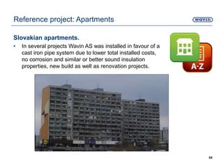 Slovakian apartments.
• In several projects Wavin AS was installed in favour of a
cast iron pipe system due to lower total installed costs,
no corrosion and similar or better sound insulation
properties, new build as well as renovation projects.
64
Reference project: Apartments
 