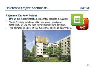 Bajeczna, Krakow, Poland.
• One of the most interesting residential projects in Krakow.
• Three 5-storey buildings with inner green courtyard
recreation, on the top floor have spacious roof terraces.
• The complex consists of 163 functional designed apartments.
72
Reference project: Apartments
 