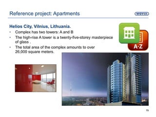 Helios City, Vilnius, Lithuania.
• Complex has two towers: A and B
• The high-rise A tower is a twenty-five-storey masterpiece
of glass .
• The total area of the complex amounts to over
26,000 square meters.
73
Reference project: Apartments
 