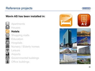 83
Reference projects
Wavin AS has been installed in:
• Apartments
• Houses
• Hotels
• Shopping malls
• Education
• Hospitals
• Nursery / Elderly homes
• Leisure
• Airports
• Governmental buildings
• Office buildings
 