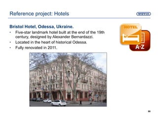 Bristol Hotel, Odessa, Ukraine.
• Five-star landmark hotel built at the end of the 19th
century, designed by Alexander Bernardazzi.
• Located in the heart of historical Odessa.
• Fully renovated in 2011.
88
Reference project: Hotels
 
