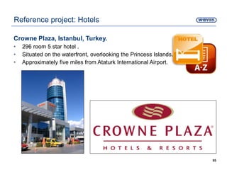 Crowne Plaza, Istanbul, Turkey.
• 296 room 5 star hotel .
• Situated on the waterfront, overlooking the Princess Islands.
• Approximately five miles from Ataturk International Airport.
95
Reference project: Hotels
 