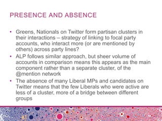 PRESENCE AND ABSENCE
• Greens, Nationals on Twitter form partisan clusters in
their interactions – strategy of linking to focal party
accounts, who interact more (or are mentioned by
others) across party lines?
• ALP follows similar approach, but sheer volume of
accounts in comparison means this appears as the main
component rather than a separate cluster, of the
@mention network
• The absence of many Liberal MPs and candidates on
Twitter means that the few Liberals who were active are
less of a cluster, more of a bridge between different
groups
 