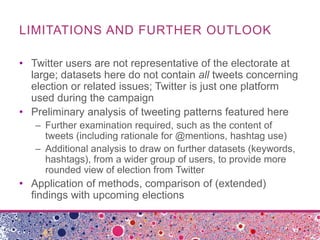 LIMITATIONS AND FURTHER OUTLOOK
• Twitter users are not representative of the electorate at
large; datasets here do not contain all tweets concerning
election or related issues; Twitter is just one platform
used during the campaign
• Preliminary analysis of tweeting patterns featured here
– Further examination required, such as the content of
tweets (including rationale for @mentions, hashtag use)
– Additional analysis to draw on further datasets (keywords,
hashtags), from a wider group of users, to provide more
rounded view of election from Twitter
• Application of methods, comparison of (extended)
findings with upcoming elections
 