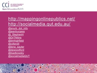 http://mappingonlinepublics.net/
http://socialmedia.qut.edu.au/
@snurb_dot_info
@jeanburgess
@_StephenH
@DrTNitins
@timhighfield
@cdtavijit
@lena_sauter
@dpwoodford
@tsadkowsky
@socialmediaQUT
 