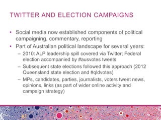 TWITTER AND ELECTION CAMPAIGNS
• Social media now established components of political
campaigning, commentary, reporting
• Part of Australian political landscape for several years:
– 2010: ALP leadership spill covered via Twitter; Federal
election accompanied by #ausvotes tweets
– Subsequent state elections followed this approach (2012
Queensland state election and #qldvotes)
– MPs, candidates, parties, journalists, voters tweet news,
opinions, links (as part of wider online activity and
campaign strategy)
 