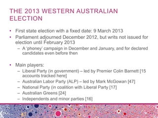 THE 2013 WESTERN AUSTRALIAN
ELECTION
• First state election with a fixed date: 9 March 2013
• Parliament adjourned December 2012, but writs not issued for
election until February 2013
– A ‘phoney’ campaign in December and January, and for declared
candidates even before then
• Main players:
– Liberal Party (in government) – led by Premier Colin Barnett [15
accounts tracked here]
– Australian Labor Party (ALP) – led by Mark McGowan [47]
– National Party (in coalition with Liberal Party [17]
– Australian Greens [24]
– Independents and minor parties [16]
 