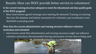 Results: How can WAV provide better service to volunteers?
Is the current training structure adequate to meet the educational and data quality goals
of the WAV program?
• Most interviewees agreed trainings were meeting the demand; Training on entering
data into the database and habitat assessment for volunteers and coordinators were
identified as pressing needs
How does the current administrative and training structure influence volunteer
motivation and retention?
• Interviewees noted that administrative and training structures might not influence
volunteer motivation; Recommended sharing information on how data is being used
 