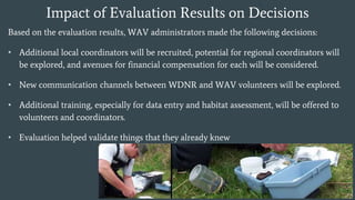 Impact of Evaluation Results on Decisions
Based on the evaluation results, WAV administrators made the following decisions:
• Additional local coordinators will be recruited, potential for regional coordinators will
be explored, and avenues for financial compensation for each will be considered.
• New communication channels between WDNR and WAV volunteers will be explored.
• Additional training, especially for data entry and habitat assessment, will be offered to
volunteers and coordinators.
• Evaluation helped validate things that they already knew
 