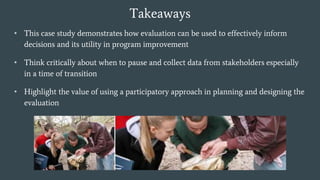 Takeaways
• This case study demonstrates how evaluation can be used to effectively inform
decisions and its utility in program improvement
• Think critically about when to pause and collect data from stakeholders especially
in a time of transition
• Highlight the value of using a participatory approach in planning and designing the
evaluation
 