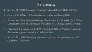 References
1. Scriven, M. (1991). Evaluation thesaurus (4th ed.) Beverly Hills, CA: Sage
2. Quinn, P. M. (1986). Utilization-focused evaluation. Beverly Hills.
3. Scriven, M. (1967). The methodology of evaluation. En RE Stake (Ed.), AERA
Monograph Series on Curriculum Evaluation N. 1. Chicago: Rand Mc Nally.
4. Fitzpatrick, J. L., Sanders, J. R., & Worthen, B. R. (2004). Program evaluation:
Alternative approaches and practical guidelines.
5. Stake, R. E. (1975). Evaluating the arts in education: A responsive approach,
Columbus, OH: Merrill.
 