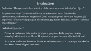 Evaluation
Evaluation: “The systematic determination of the merit, worth (or value) of an object.” 1
Program evaluation: “Systematic collection of information about the activities,
characteristics, and results of programs to (1) to make judgments about the program, (2)
improve or further develop program effectiveness, (3) inform decisions, and/or (4) increase
understanding.” 2
Evaluation typologies 3:
• Formative evaluation: Information to improve programs; Is the program running
smoothly? What are the problems? How can the program be more effective/efficient?
• Summative evaluation: Accountability-oriented assessments; Has the program worked or
not? Have the stated goals been met?
 