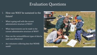 Evaluation Questions
1. How can WAV be sustained in the
future?
• What is going well with the current
administrative structure of WAV?
• What improvements can be made to the
current administrative structure of WAV?
• How can the various/different types of data be
used most effectively?
• Are volunteers collecting data that WDNR
needs?
 