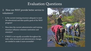 Evaluation Questions
2. How can WAV provide better service to
volunteers?
• Is the current training structure adequate to meet
the educational and data quality goals of the WAV
program?
• How does the current administrative and training
structure influence volunteer motivation and
retention?
• If WAV is not equally accessible throughout the
state, what structural and administrative changes
are needed to make it more accessible?
 