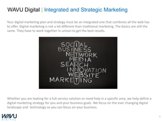 WAVU Digital | Integrated and Strategic Marketing

Your digital marketing plan and strategy must be an integrated one that combines all the web has
to offer. Digital marketing is not a lot different than traditional marketing. The basics are still the
same. They have to work together in unison to get the best results.




Whether you are looking for a full-service solution or need help in a specific area, we help define a
digital marketing strategy for you and your business goals. We focus on the ever changing digital
landscape and technology so you can focus on your business.

                                                                                                          3
 