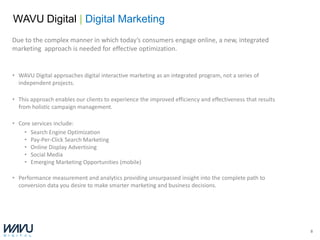 WAVU Digital | Digital Marketing
Due to the complex manner in which today’s consumers engage online, a new, integrated
marketing approach is needed for effective optimization.


• WAVU Digital approaches digital interactive marketing as an integrated program, not a series of
  independent projects.

• This approach enables our clients to experience the improved efficiency and effectiveness that results
  from holistic campaign management.

• Core services include:
    • Search Engine Optimization
    • Pay-Per-Click Search Marketing
    • Online Display Advertising
    • Social Media
    • Emerging Marketing Opportunities (mobile)

• Performance measurement and analytics providing unsurpassed insight into the complete path to
  conversion data you desire to make smarter marketing and business decisions.




                                                                                                           8
 