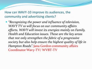 How can WAVY-10 improve its audiences, the community and advertising clients?“Recognizing the power and influence of television, WAVY TV 10 will focus on our community affairs efforts. WAVY will invest its energies mainly on Family, Health and Education issues. These are the key areas that not only strengthen the fabric of a progressive society but also help ensure the highest quality of life in Hampton Roads”. Jana Gordon community affairs Coordinator Wavy-TV/ WVBT-TV 