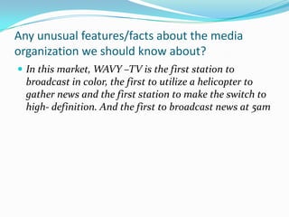Any unusual features/facts about the media organization we should know about?In this market, WAVY –TV is the first station to broadcast in color, the first to utilize a helicopter to gather news and the first station to make the switch to high- definition. And the first to broadcast news at 5am