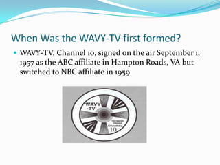 When Was the WAVY-TV first formed?WAVY-TV, Channel 10, signed on the air September 1, 1957 as the ABC affiliate in Hampton Roads, VA but switched to NBC affiliate in 1959. 