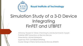 Simulation Study of a 3-D Device
Integrating
FinFET and UTBFET
Article by: Hossain M. Fahad, Chenming Hu and Muhammad M. Hussain
Publisher: IEEE Transactions on Electron Devices
Presented by: Ahmed AlAskalany
Supervisor: Prof. Carl-Mikael Zetterling
Course: Design of Nano Semiconductor Devices (IH2657)
Royal Institute of Technology
 