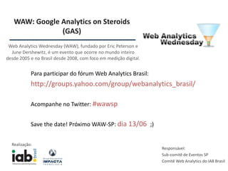 WAW: Google Analytics on Steroids
               (GAS)
 Web Analytics Wednesday (WAW), fundado por Eric Peterson e
  June Dershewitz, é um evento que ocorre no mundo inteiro
desde 2005 e no Brasil desde 2008, com foco em medição digital.


            Para participar do fórum Web Analytics Brasil:
            http://groups.yahoo.com/group/webanalytics_brasil/

            Acompanhe no Twitter: #wawsp


            Save the date! Próximo WAW-SP: dia 13/06 ;)


  Realização:
                                                                  Responsável:
                                                                  Sub-comitê de Eventos SP
                                                                  Comitê Web Analytics do IAB Brasil
 