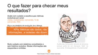 Pablo Almeida © Todos os direitos reservados.
Avalie com cuidado e escolha suas métricas
evolutivas por canal:
visitas, investimento, conversão, % de
conversão, ROI.
Peça um relatório de evolução dos últimos
meses de trabalho com essas métricas. Bons
gráficos ajudam na análise.
Muito cuidado com relatórios consolidados e
sem histórico evolutivo. Muitas informações são
esquecidas e omitidas.
O que fazer para checar meus
resultados?
Audite seu fornecedor através de terceiros
porque pode ter um discípulo “dele” na
sua conta. A transparência é fundamental!
Não use métricas de tráfego como
KPIs. Métricas são dados, não
informações...e isoladas não dizem
nada!
 