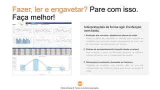 Pablo Almeida © Todos os direitos reservados.
Fazer, ler e engavetar? Pare com isso.
Faça melhor!
Todos os dados são estudados e utilizados para projeção de
resultados das campanhas desde o planejamento de mídia. Isso
dá maior poder nas negociações com veículos.
Avaliação dos veículos e plataformas planos de mídia
Para minimizar o tempo de execução, alocamos os melhores
recursos de acordo com a complexidade das tarefas.
Rotinas de acompanhamento traçadas desde o começo
Projeções de resultados mais precisas, além de uma boa
documentação das melhores práticas para buscar resultados de
mídia.
Otimizações constantes e baseadas em histórico
Interpretações de forma ágil. Confecção
nem tanto.
1.
2.
3.
 